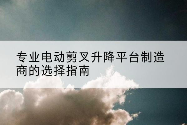 闽侯电动剪叉升降平台厂家-专业电动剪叉升降平台制造商的选择指南