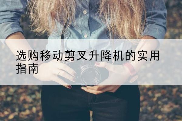闽侯移动剪叉升降机怎么选-选购移动剪叉升降机的实用指南