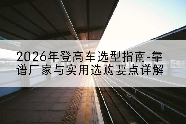闽侯登高车厂家推荐-2026年登高车选型指南-靠谱厂家与实用选购要点详解