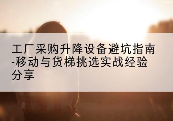 闽侯移动式升降机怎么选-工厂采购升降设备避坑指南-移动与货梯挑选实战经验分享