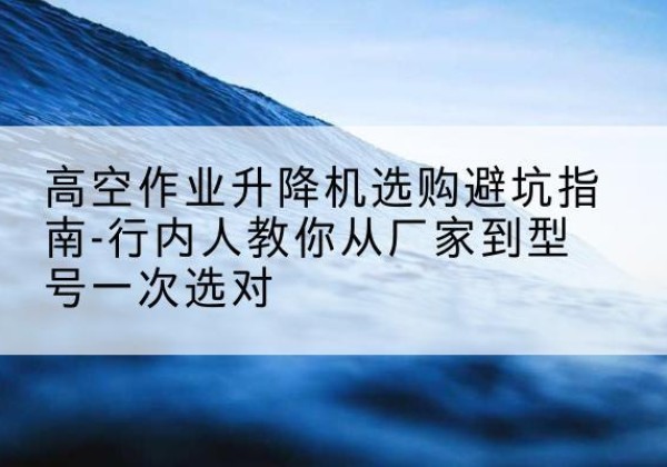 闽侯升降平台厂家-高空作业升降机选购避坑指南-行内人教你从厂家到型号一次选对