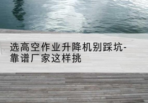 闽侯剪叉式升降机厂家-选高空作业升降机别踩坑-靠谱厂家这样挑