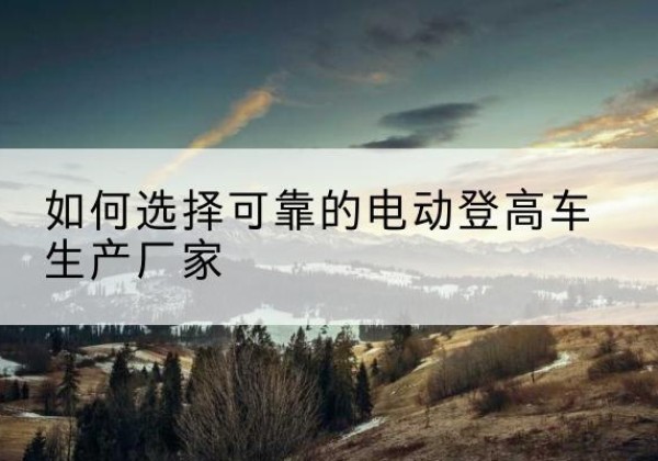 闽侯电动登高车厂家-如何选择可靠的电动登高车生产厂家