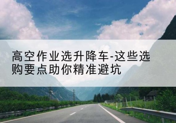 闽侯升降车厂家-高空作业选升降车-这些选购要点助你*避坑