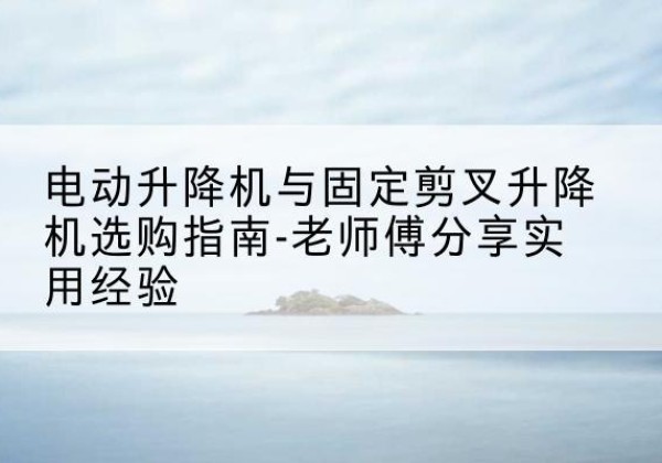 闽侯电动升降机怎么选-电动升降机与固定剪叉升降机选购指南-老师傅分享实用经验