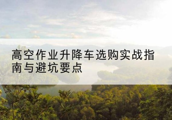 闽侯升降车怎么选-高空作业升降车选购实战指南与避坑要点