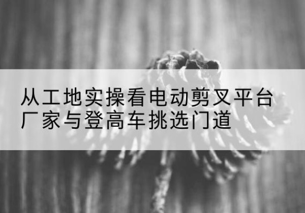 闽侯电动剪叉升降平台厂家-从工地实操看电动剪叉平台厂家与登高车挑选门道