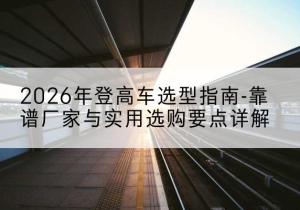 闽侯登高车厂家推荐-2026年登高车选型指南-靠谱厂家与实用选购要点详解