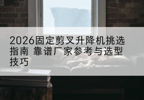 闽侯固定剪叉升降机厂家推荐-2026固定剪叉升降机挑选指南 靠谱厂家参考与选型技巧