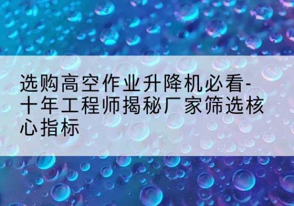 闽侯高空作业升降机厂家推荐-选购高空作业升降机必看-十年工程师揭秘厂家筛选核心指标